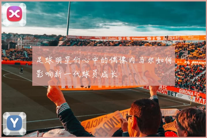 足球明星们心中的偶像内马尔如何影响新一代球员成长
