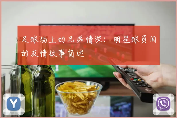足球场上的兄弟情深：明星球员间的友情故事简述