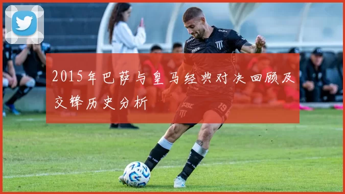 2015年巴萨与皇马经典对决回顾及交锋历史分析
