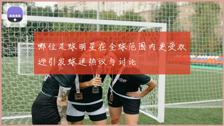 哪位足球明星在全球范围内更受欢迎引发球迷热议与讨论