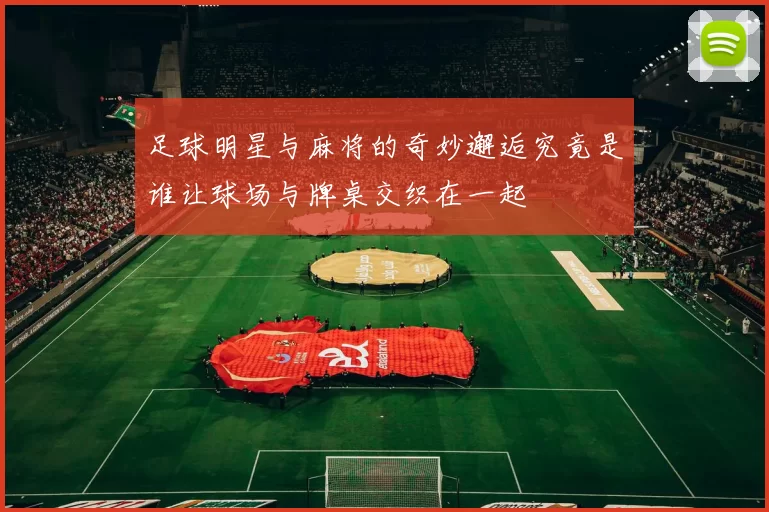 足球明星与麻将的奇妙邂逅究竟是谁让球场与牌桌交织在一起