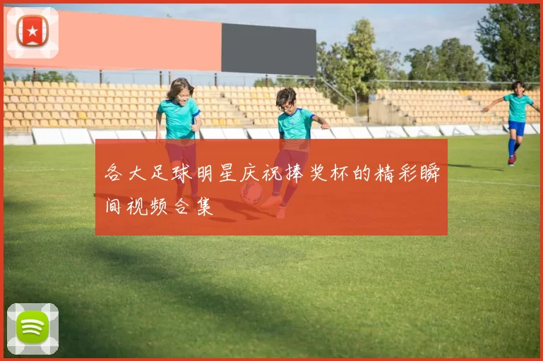 各大足球明星庆祝捧奖杯的精彩瞬间视频合集