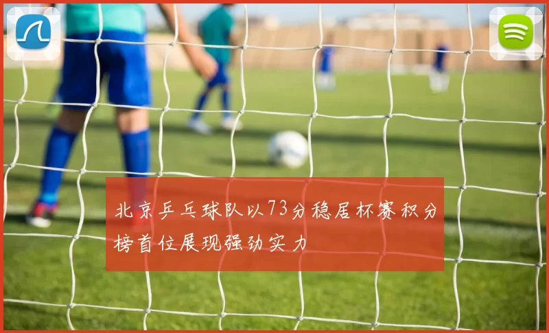 北京乒乓球队以73分稳居杯赛积分榜首位展现强劲实力