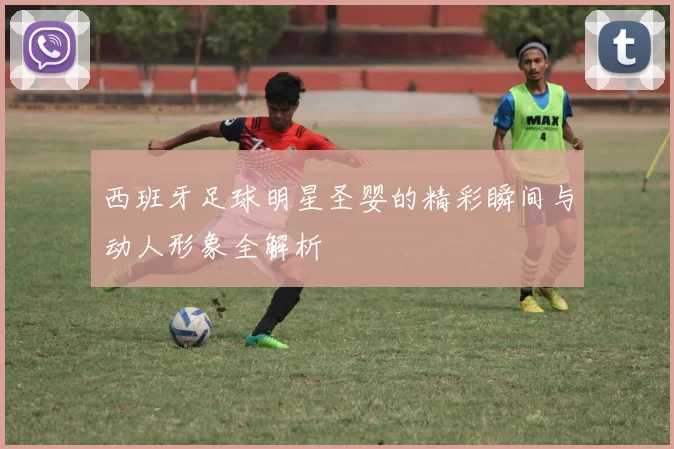 西班牙足球明星圣婴的精彩瞬间与动人形象全解析