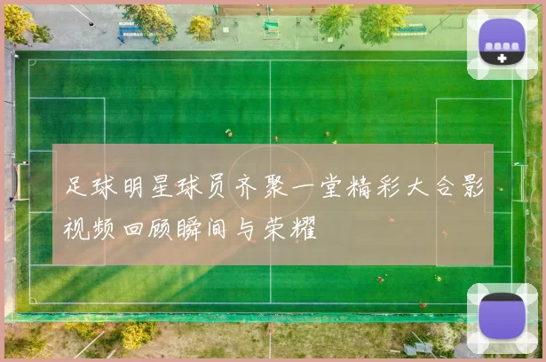 足球明星球员齐聚一堂精彩大合影视频回顾瞬间与荣耀