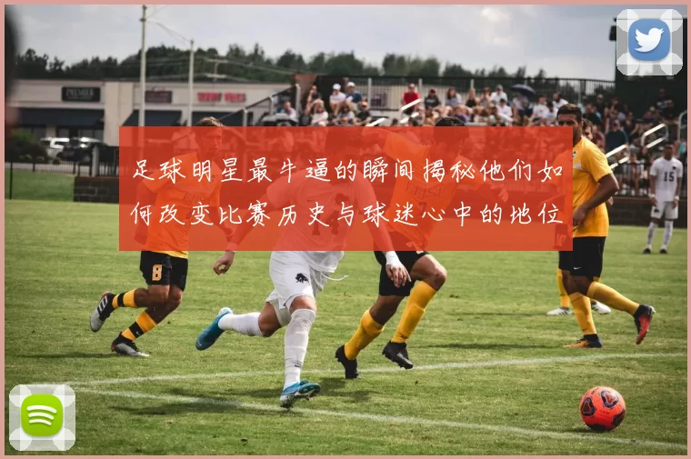 足球明星最牛逼的瞬间揭秘他们如何改变比赛历史与球迷心中的地位