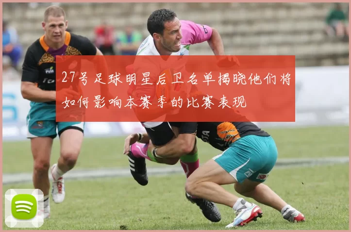 27号足球明星后卫名单揭晓他们将如何影响本赛季的比赛表现