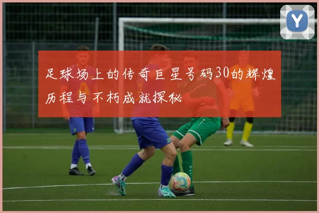 足球场上的传奇巨星号码30的辉煌历程与不朽成就探秘