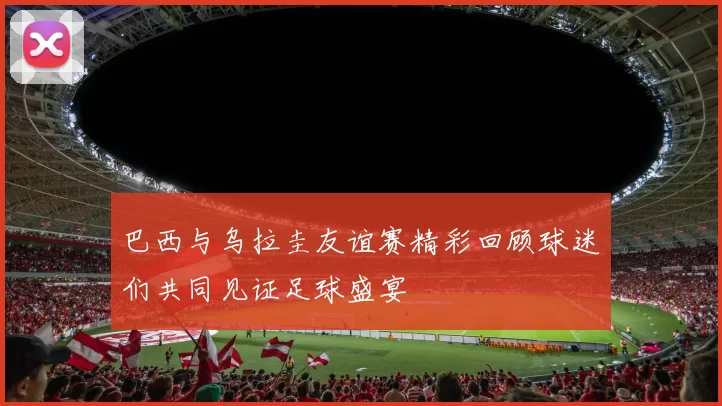巴西与乌拉圭友谊赛精彩回顾球迷们共同见证足球盛宴