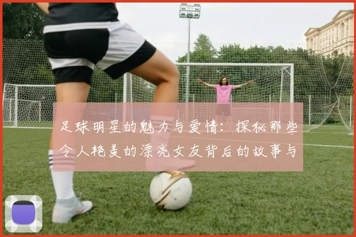 足球明星的魅力与爱情：探秘那些令人艳羡的漂亮女友背后的故事与风采