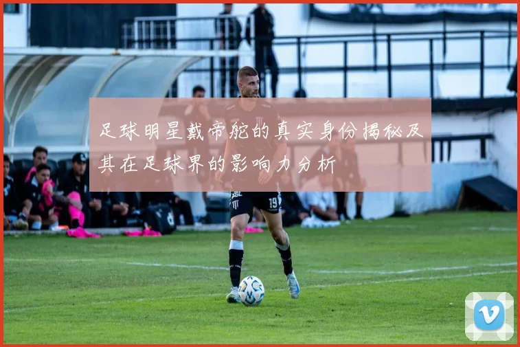 足球明星戴帝舵的真实身份揭秘及其在足球界的影响力分析