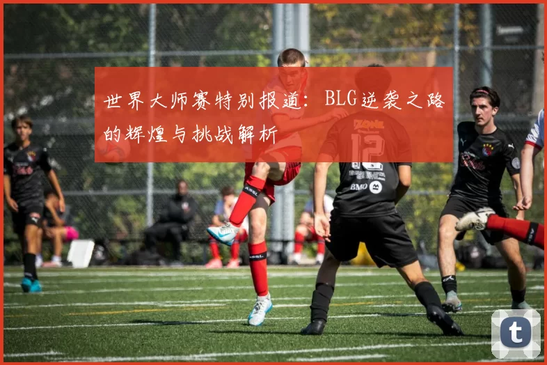 世界大师赛特别报道：BLG逆袭之路的辉煌与挑战解析