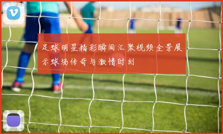 足球明星精彩瞬间汇聚视频全景展示球场传奇与激情时刻