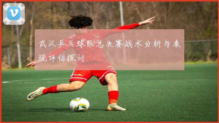 武汉乒乓球队总决赛战术分析与表现评估探讨