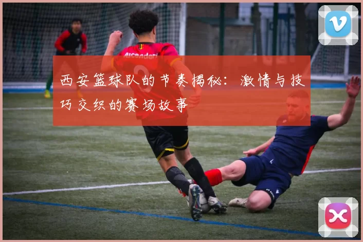 西安篮球队的节奏揭秘：激情与技巧交织的赛场故事