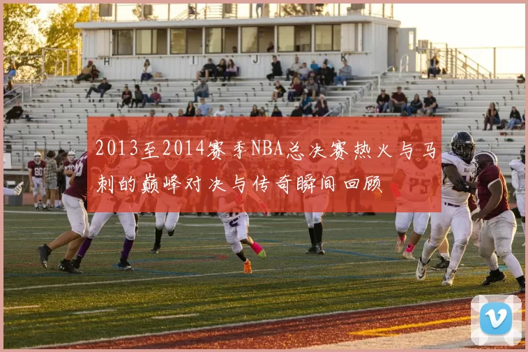 2013至2014赛季NBA总决赛热火与马刺的巅峰对决与传奇瞬间回顾