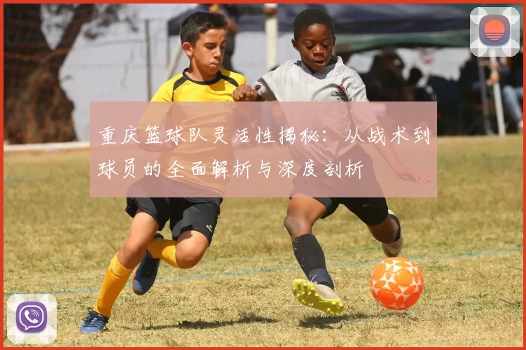 重庆篮球队灵活性揭秘：从战术到球员的全面解析与深度剖析