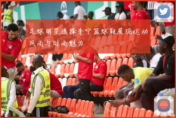 足球明星选择李宁篮球鞋展现运动风尚与时尚魅力
