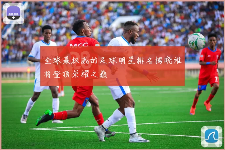 全球最权威的足球明星排名揭晓谁将登顶荣耀之巅