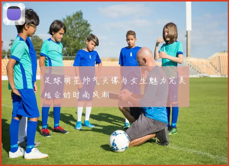 足球明星帅气头像与女生魅力完美结合的时尚风潮