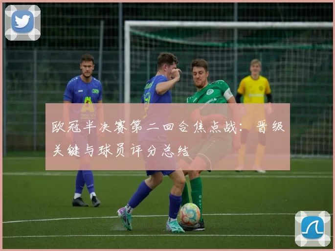 欧冠半决赛第二回合焦点战：晋级关键与球员评分总结