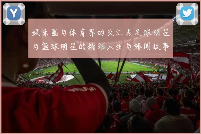 娱乐圈与体育界的交汇点足球明星与篮球明星的精彩人生与绯闻故事