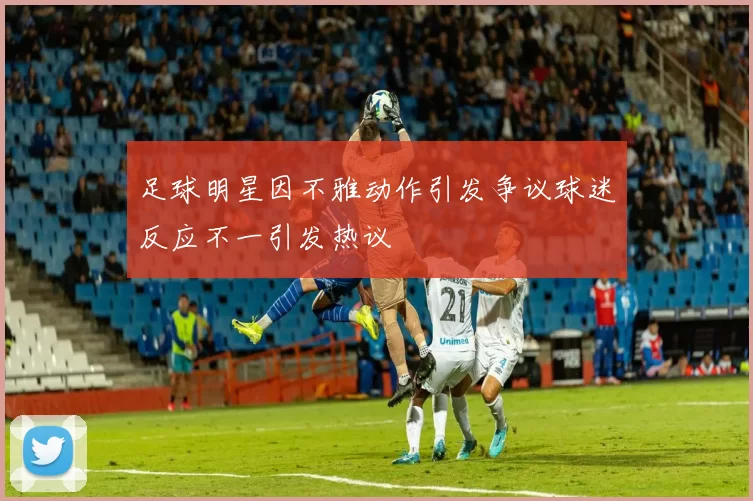 足球明星因不雅动作引发争议球迷反应不一引发热议