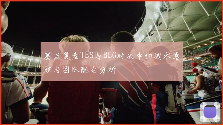 赛后复盘TES与BLG对决中的战术意识与团队配合分析