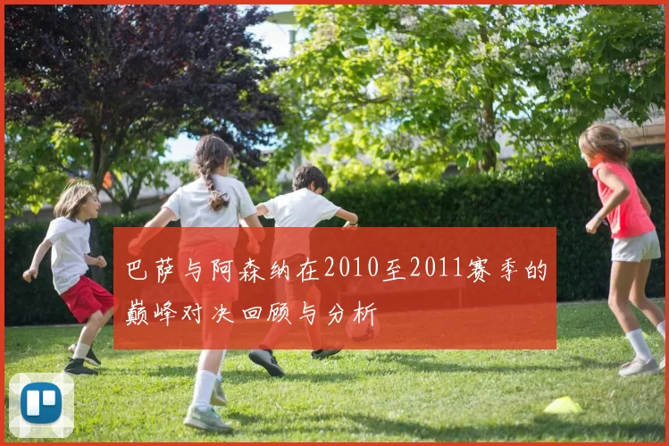 巴萨与阿森纳在2010至2011赛季的巅峰对决回顾与分析