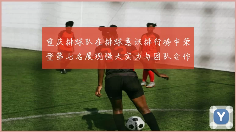 重庆排球队在排球意识排行榜中荣登第七名展现强大实力与团队合作精神