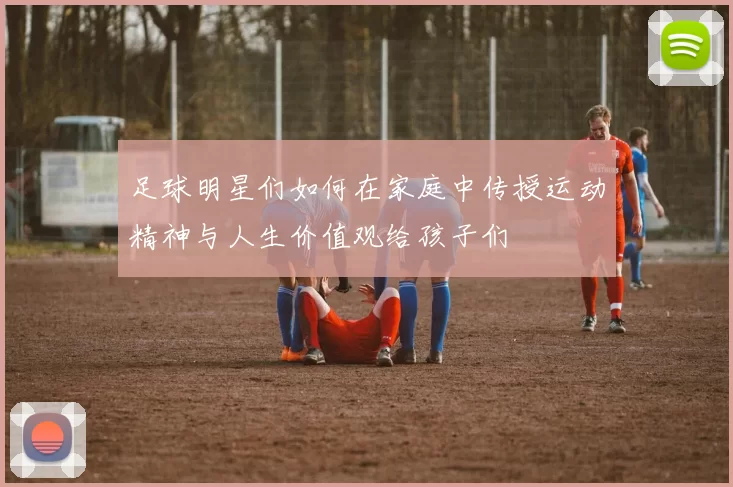 足球明星们如何在家庭中传授运动精神与人生价值观给孩子们