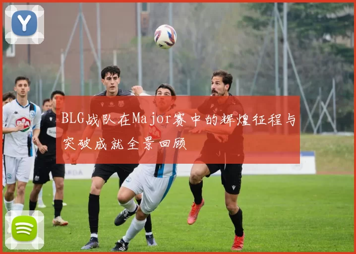 BLG战队在Major赛中的辉煌征程与突破成就全景回顾