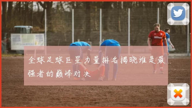 全球足球巨星力量排名揭晓谁是最强者的巅峰对决