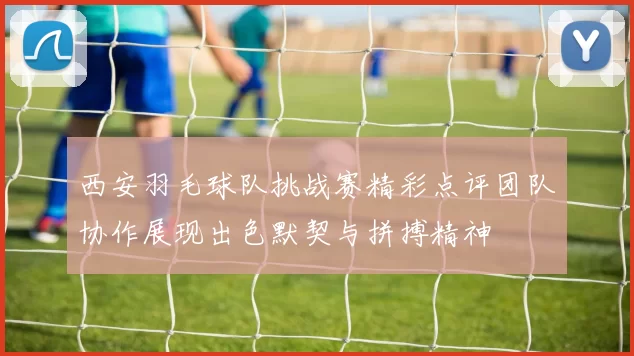 西安羽毛球队挑战赛精彩点评团队协作展现出色默契与拼搏精神