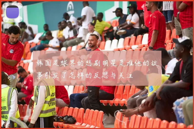 韩国足球界的悲剧明星是谁他的故事引发了怎样的反思与关注