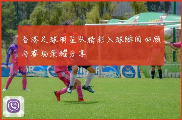 香港足球明星队精彩入球瞬间回顾与赛场荣耀分享