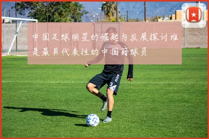 中国足球明星的崛起与发展探讨谁是最具代表性的中国籍球员