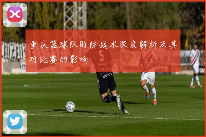 重庆篮球队盯防战术深度解析及其对比赛的影响