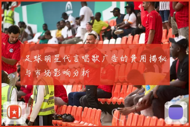 足球明星代言唱歌广告的费用揭秘与市场影响分析