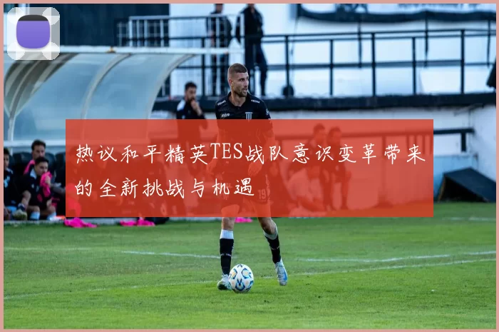 热议和平精英TES战队意识变革带来的全新挑战与机遇