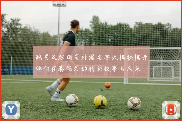 跑男足球明星外援名字大揭秘揭开他们在赛场外的精彩故事与风采