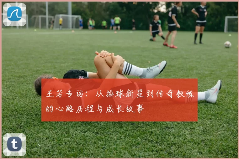 王芳专访：从排球新星到传奇教练的心路历程与成长故事