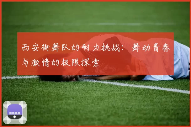 西安街舞队的耐力挑战：舞动青春与激情的极限探索