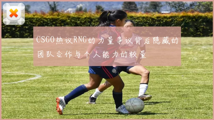 CSGO热议RNG的力量争议背后隐藏的团队合作与个人能力的较量