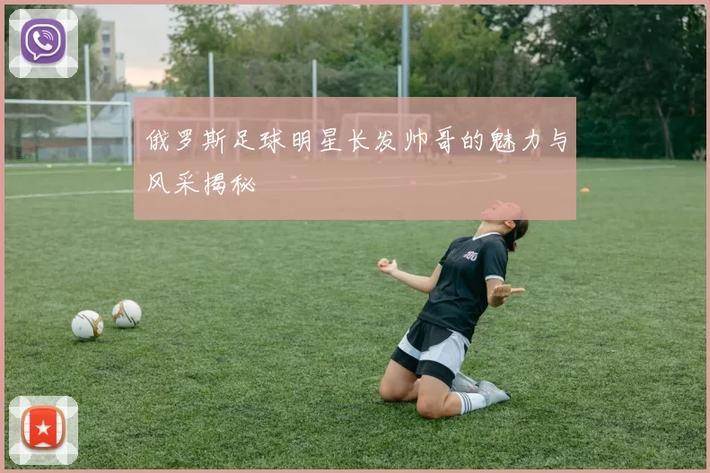 俄罗斯足球明星长发帅哥的魅力与风采揭秘