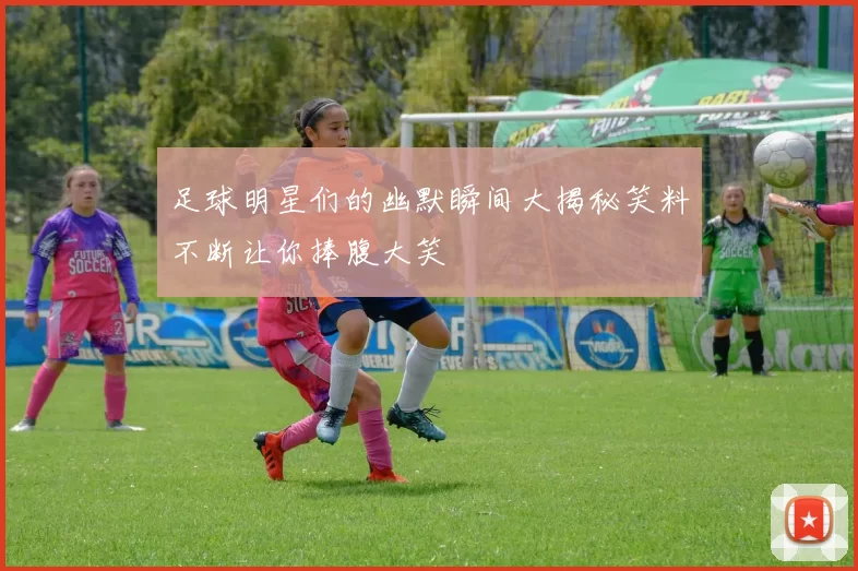 足球明星们的幽默瞬间大揭秘笑料不断让你捧腹大笑