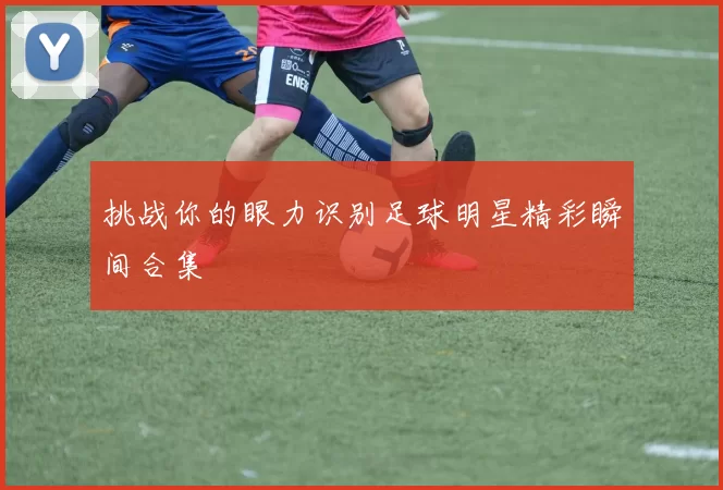 挑战你的眼力识别足球明星精彩瞬间合集