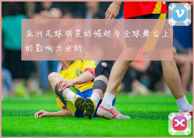 亚洲足球明星的崛起与全球舞台上的影响力分析