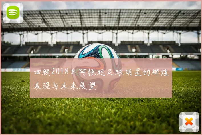 回顾2018年阿根廷足球明星的辉煌表现与未来展望