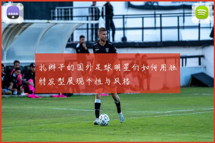 扎辫子的国外足球明星们如何用独特发型展现个性与风格